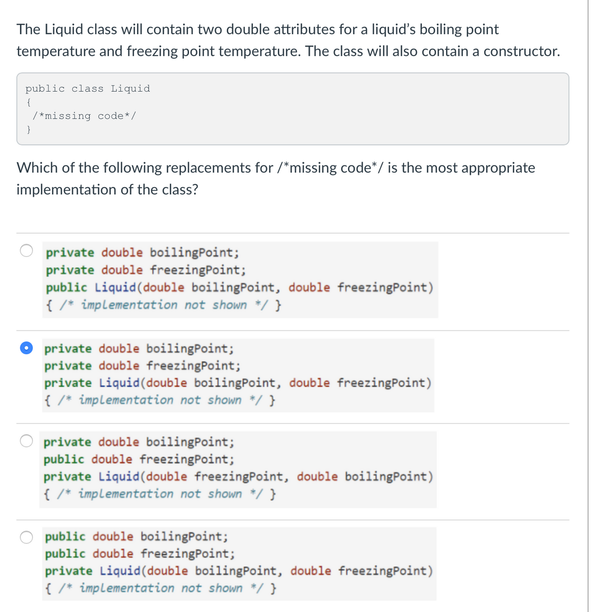 The Liquid class will contain two double attributes for a liquid's boiling point
temperature and freezing point temperature. The class will also contain a constructor.
public class Liquid
/*missing code*/
}
Which of the following replacements for /*missing code*/ is the most appropriate
implementation of the class?
private double boilingPoint;
private double freezingPoint;
public Liquid(double boilingPoint, double freezingPoint)
{ /* impLementation not shown */ }
private double boilingPoint;
private double freezingPoint;
private Liquid(double boilingPoint, double freezingPoint)
{ /* impLementation not shown */ }
private double boilingPoint;
public double freezingPoint;
private Liquid(double freezingPoint, double boilingPoint)
{ /* impLementation not shown */ }
public double boilingPoint;
public double freezingPoint;
private Liquid(double boilingPoint, double freezingPoint)
{ /* implementation not shown */ }
