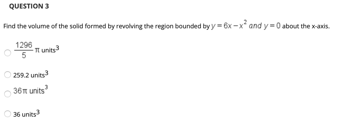 QUESTION 3
Find the volume of the solid formed by revolving the region bounded by y = 6x -x and y=0 about the x-axis.
1296
TT units3
259.2 units3
36π units 5
36 units3
