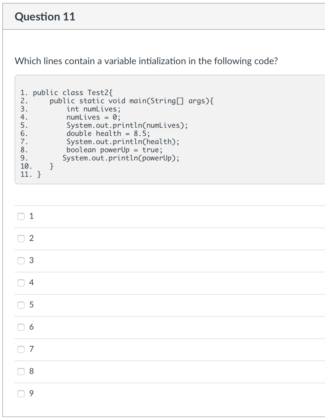 Question 11
Which lines contain a variable intialization in the following code?
1. public class Test2{
2.
public static void main(String[] args) {
int numLives;
numLives
=
0;
System.out.println(numLives);
double health = 8.5;
System.out.println(health);
boolean powerUp = true;
System.out.println(powerUp);
3.
4.
5.
6.
FROBNOS
7.
8.
9.
10.
11. }
1
2
3
4
U
U
U
U
U
U
U
O
0
5
6
7
8
9