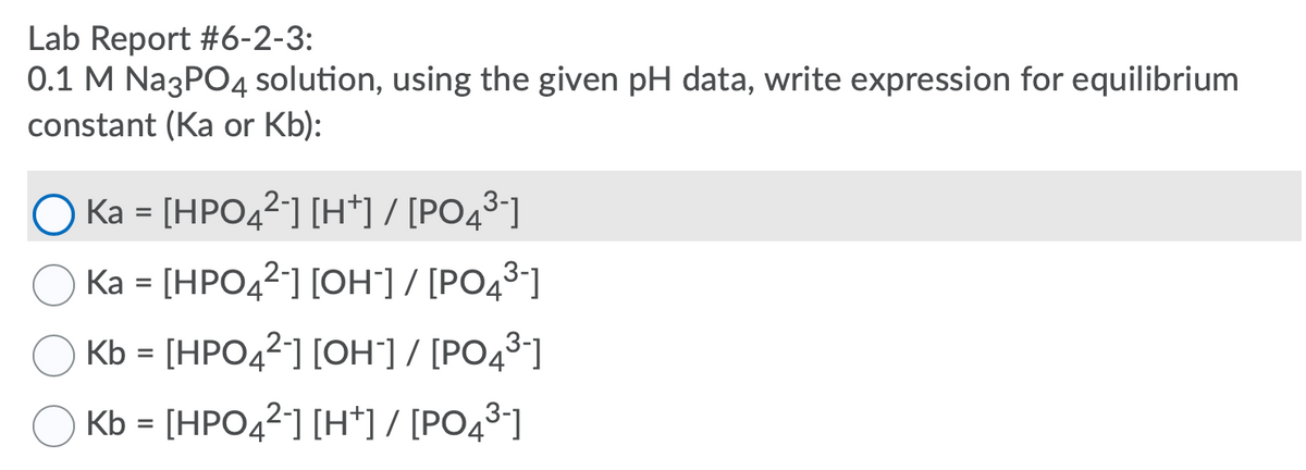 Lab Report #6-2-3:
0.1 M Na3PO4 solution, using the given pH data, write expression for equilibrium
constant (Ka or Kb):
O Ka = [HPO42] [H*] / [PO43°]
Ka = [HPO42] [OH"] / [PO43-]
Kb = [HPO42] [OH"] / [PO4³]
Kb = [HPO42] [H*] / [PO43]
