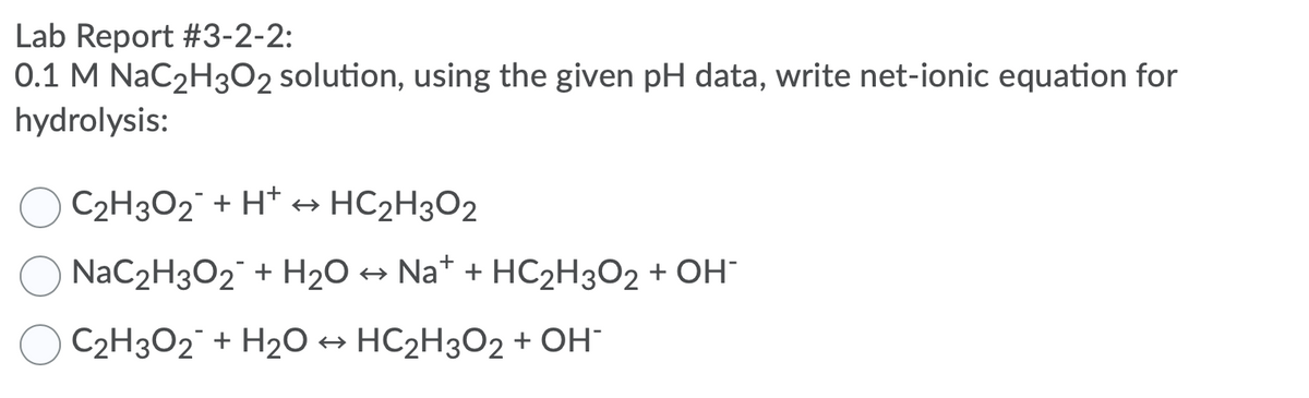 Lab Report #3-2-2:
0.1 M NaC2H3O2 solution, using the given pH data, write net-ionic equation for
hydrolysis:
C2H3O2 + H* +→ HC2H3O2
NaC2H3O2¯ + H20 → Na* + HC2H3O2 + OH
C2H3O2¯ + H2O → HC2H3O2 + OH
