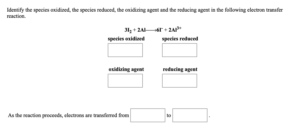 Identify the species oxidized, the species reduced, the oxidizing agent and the reducing agent in the following electron transfer
reaction.
31, + 2AI-
→6I* + 2AI³+
species oxidized
species reduced
oxidizing agent
reducing agent
As the reaction proceeds, electrons are transferred from
to
