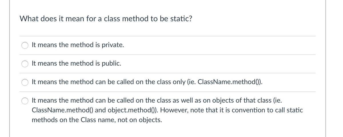 What does it mean for a class method to be static?
It means the method is private.
It means the method is public.
It means the method can be called on the class only (ie. ClassName.method()).
It means the method can be called on the class as well as on objects of that class (ie.
ClassName.method() and object.method()). However, note that it is convention to call static
methods on the Class name, not on objects.
