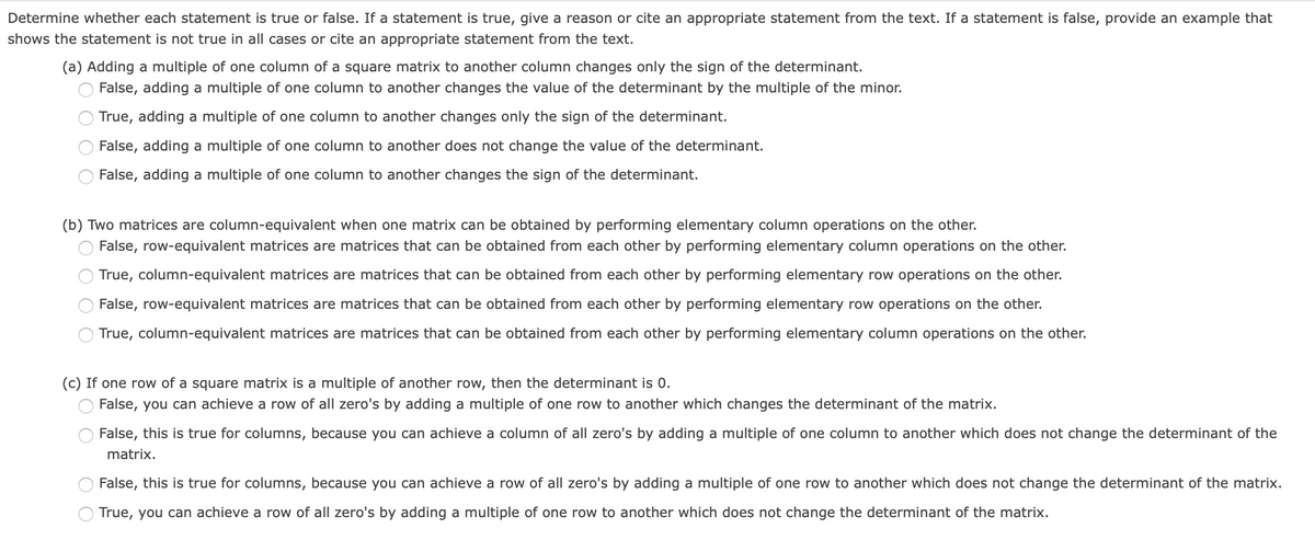 Determine whether each statement is true or false. If a statement is true, give a reason or cite an appropriate statement from the text. If a statement is false, provide an example that
shows the statement is not true in all cases or cite an appropriate statement from the text.
(a) Adding a multiple of one column of a square matrix to another column changes only the sign of the determinant.
False, adding a multiple of one column to another changes the value of the determinant by the multiple of the minor.
True, adding a multiple of one column to another changes only the sign of the determinant.
False, adding a multiple of one column to another does not change the value of the determinant.
False, adding a multiple of one column to another changes the sign of the determinant.
(b) Two matrices are column-equivalent when one matrix can be obtained by performing elementary column operations on the other.
False, row-equivalent matrices are matrices that can be obtained from each other by performing elementary column operations on the other.
True, column-equivalent matrices are matrices that can be obtained from each other by performing elementary row operations on the other.
False, row-equivalent matrices are matrices that can be obtained from each other by performing elementary row operations on the other.
True, column-equivalent matrices are matrices that can be obtained from each other by performing elementary column operations on the other.
(c) If one row of a square matrix is a multiple of another row, then the determinant is 0.
False, you can achieve a row of all zero's by adding a multiple of one row to another which changes the determinant of the matrix.
False, this is true for columns, because you can achieve a column of all zero's by adding a multiple of one column to another which does not change the determinant of the
matrix.
False, this is true for columns, because you can achieve a row of all zero's by adding a multiple of one row to another which does not change the determinant of the matrix.
True, you can achieve a row of all zero's by adding a multiple of one row to another which does not change the determinant of the matrix.
