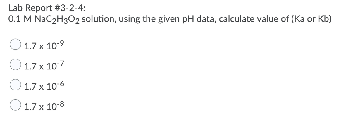 Lab Report #3-2-4:
0.1 M NaC2H3O2 solution, using the given pH data, calculate value of (Ka or Kb)
1.7 x 10-9
1.7 x 10-7
1.7 x 10-6
1.7 x 10-8
