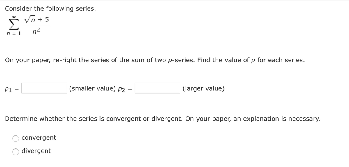 Consider the following series.
n + 5
Σ
n2
n = 1
On your paper, re-right the series of the sum of two p-series. Find the value of p for each series.
Pi
(smaller value) P2
(larger value)
Determine whether the series is convergent or divergent. On your paper, an explanation is necessary.
convergent
divergent
