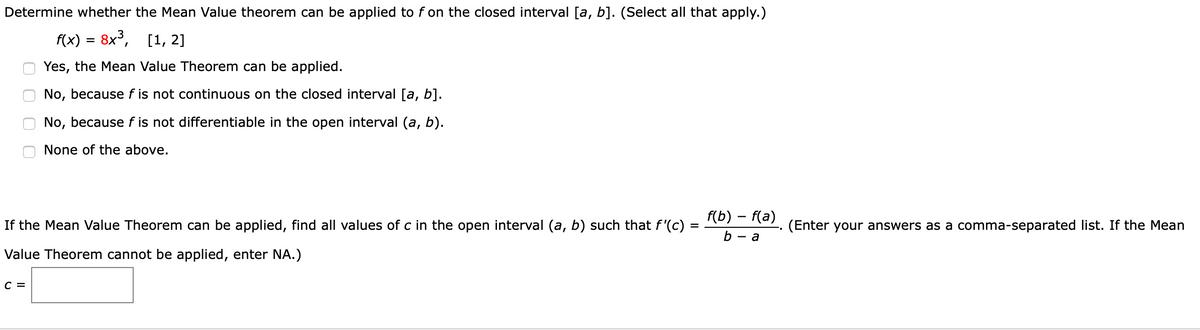 Determine whether the Mean Value theorem can be applied to f on the closed interval [a, b]. (Select all that apply.)
f(x) = 8x³,
[1, 2]
Yes, the Mean Value Theorem can be applied.
No, because f is not continuous on the closed interval [a, b].
No, because f is not differentiable in the open interval (a, b).
None of the above.
f(b) – f(a)
If the Mean Value Theorem can be applied, find all values of c in the open interval (a, b) such that f'(c)
(Enter your answers as a comma-separated list. If the Mean
%D
b — а
Value Theorem cannot be applied, enter NA.)
C =
O O
O O
