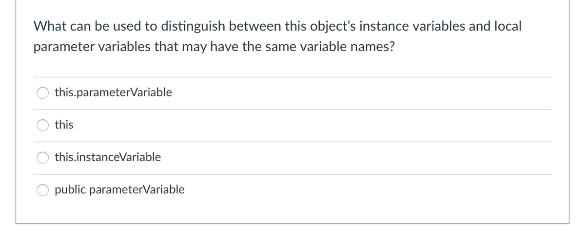 What can be used to distinguish between this object's instance variables and local
parameter variables that may have the same variable names?
this.parameterVariable
this
this.instanceVariable
public parameterVariable
