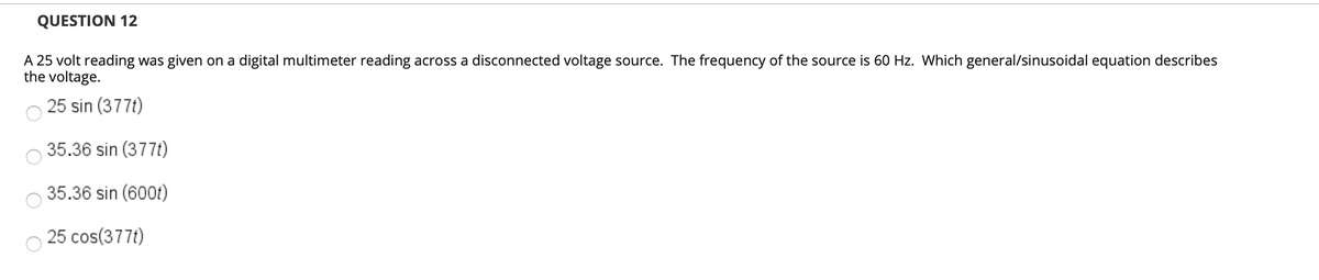 QUESTION 12
A 25 volt reading was given on a digital multimeter reading across a disconnected voltage source. The frequency of the source is 60 Hz. Which general/sinusoidal equation describes
the voltage.
25 sin (377t)
35.36 sin (377t)
35.36 sin (600t)
25 cos(377t)
