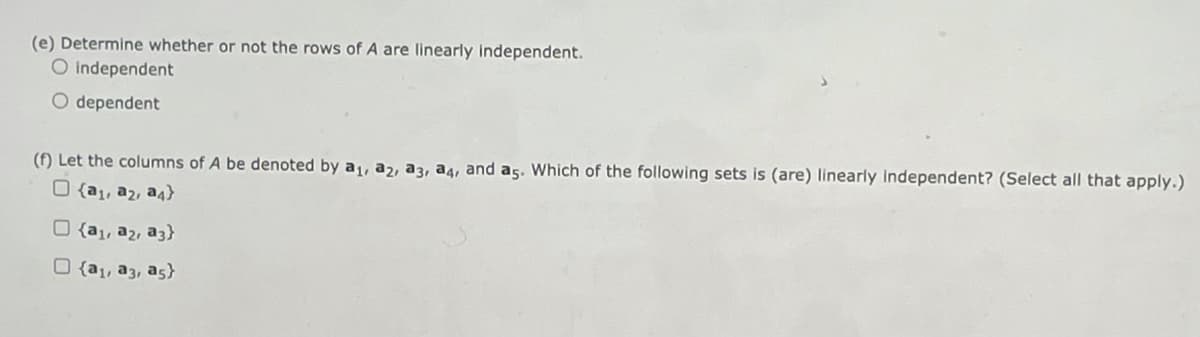 (e) Determine whether or not the rows of A are linearly independent.
O independent
O dependent
(f) Let the columns of A be denoted by a, a2, a3, a4, and as. Which of the following sets is (are) linearly Independent? (Select all that apply.)
O {a1, a2, a4}
O {a1, a2, a3)}
O {a1, a3, as}
