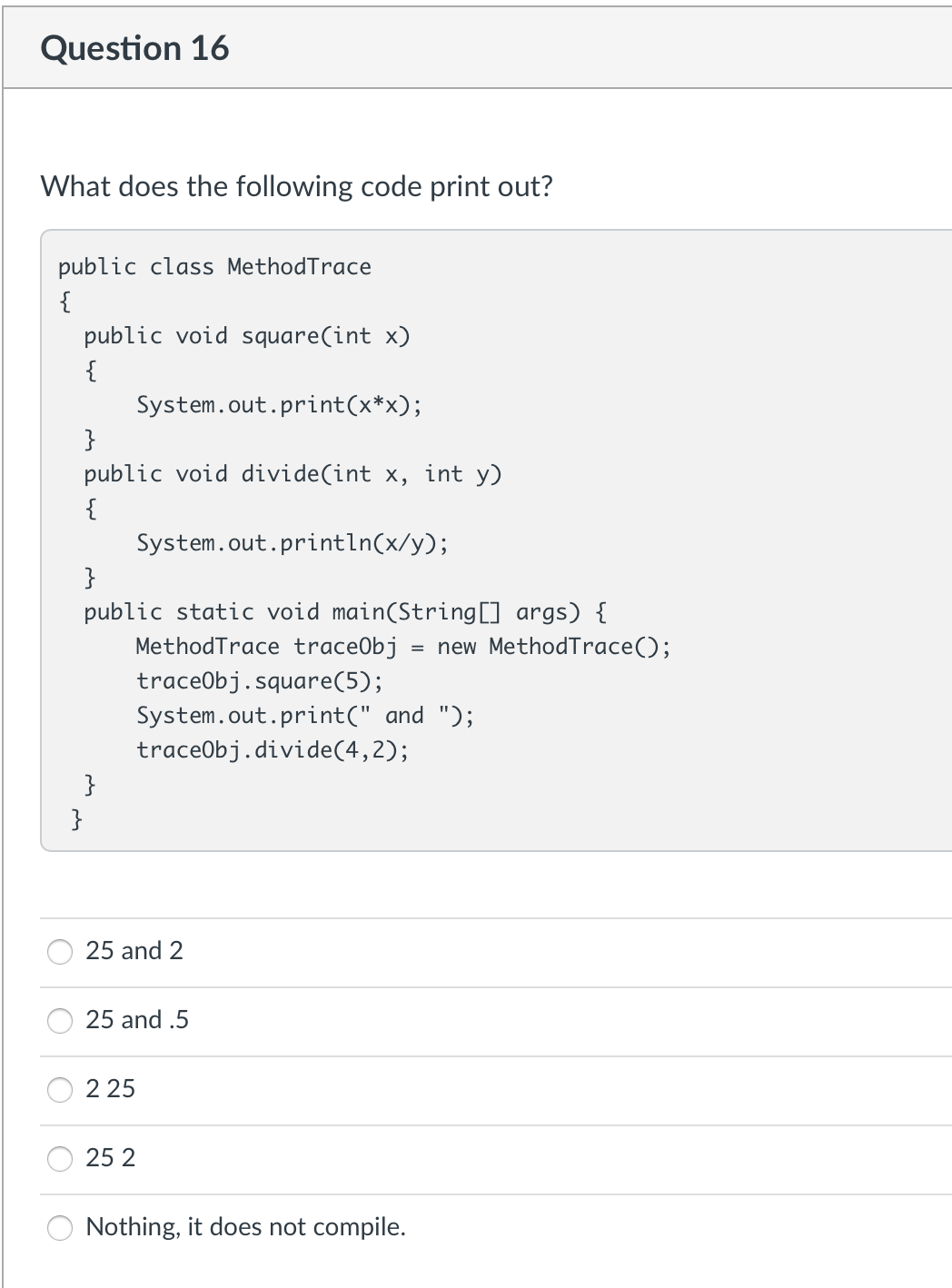 Question 16
What does the following code print out?
public class MethodTrace
{
public void square(int x)
{
System.out.print(x*x);
}
public void divide(int x, int y)
{
System.out.println(x/y);
}
public static void main(String[] args) {
MethodTrace trace0bj = new MethodTrace();
traceObj.square(5);
System.out.print(" and ");
traceObj.divide(4, 2);
}
}
25 and 2
25 and .5
225
25 2
Nothing, it does not compile.