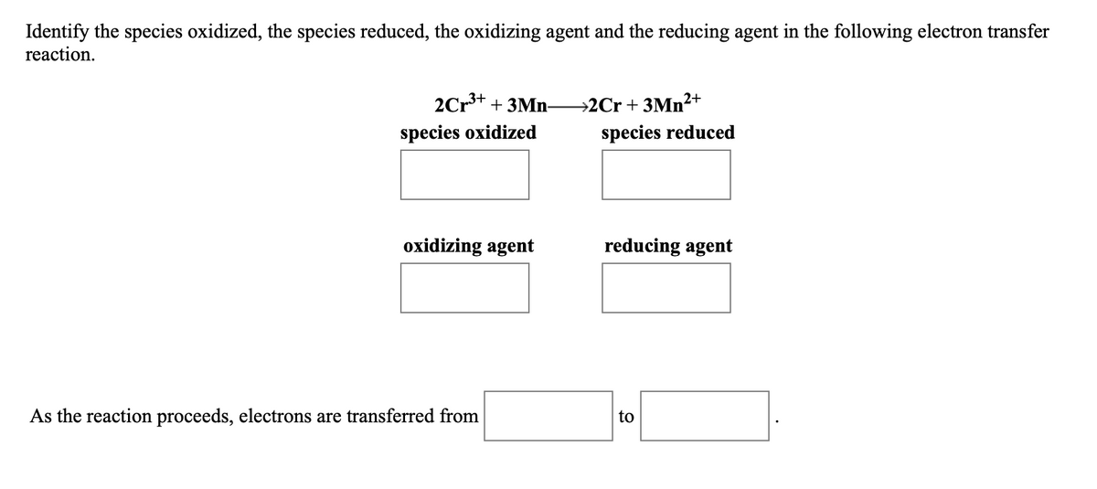 Identify the species oxidized, the species reduced, the oxidizing agent and the reducing agent in the following electron transfer
reaction.
2Cr+ + 3Mn-
→2Cr + 3Mn²+
species oxidized
species reduced
oxidizing agent
reducing agent
As the reaction proceeds, electrons are transferred from
to
