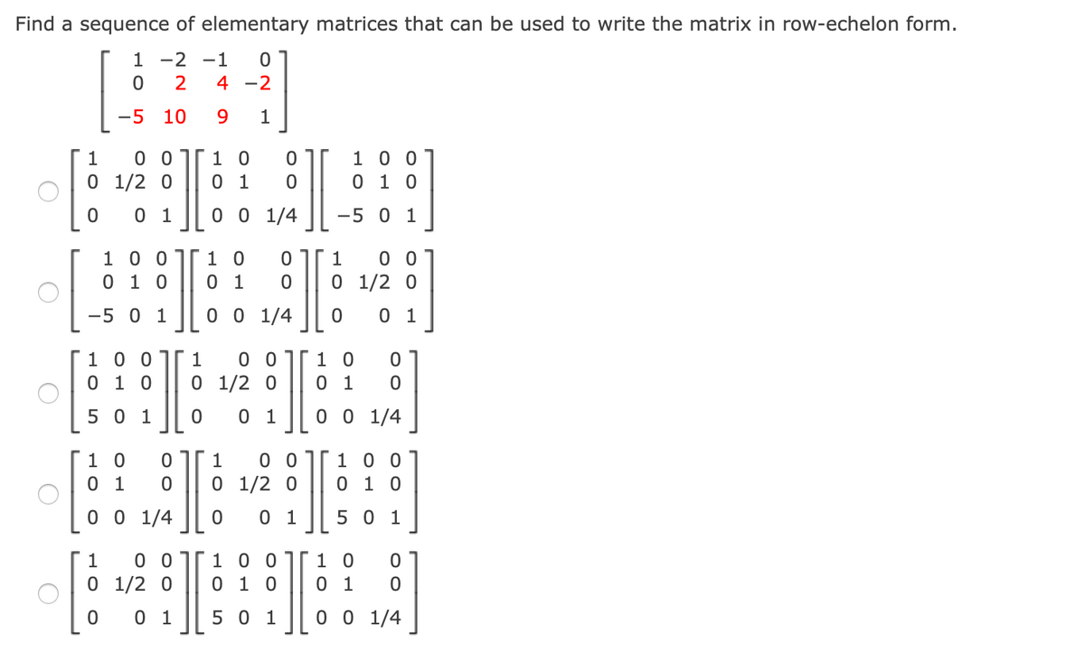 Find a sequence of elementary matrices that can be used to write the matrix in row-echelon form.
1 -2 -1
4 -2
-5
10
9.
1
0 01
1 0
1 0 0
0 1 0
1
O 1/2 0
0 1
0 1
0 0 1/4
-5 0 1
1 0 0jr1 0
0 1 0
0 1
0 0
1/2 0
1
0 1
0 0 1/4
0 1
-5
1 0 0
0 1 0
0 0
1/2 0
1 0
0 1
1
5 0 1
0 1
0 0 1/4
0 01
1 0
0 1
1
1 0 0
O 1/2 0
0 1 0
0 0 1/4
0 1
5 0 1
0 0
I
1 0 0
0 1 0
I
1
[1 0
O 1/2 0
0 1
0 1
5 0 1
0 0 1/4
