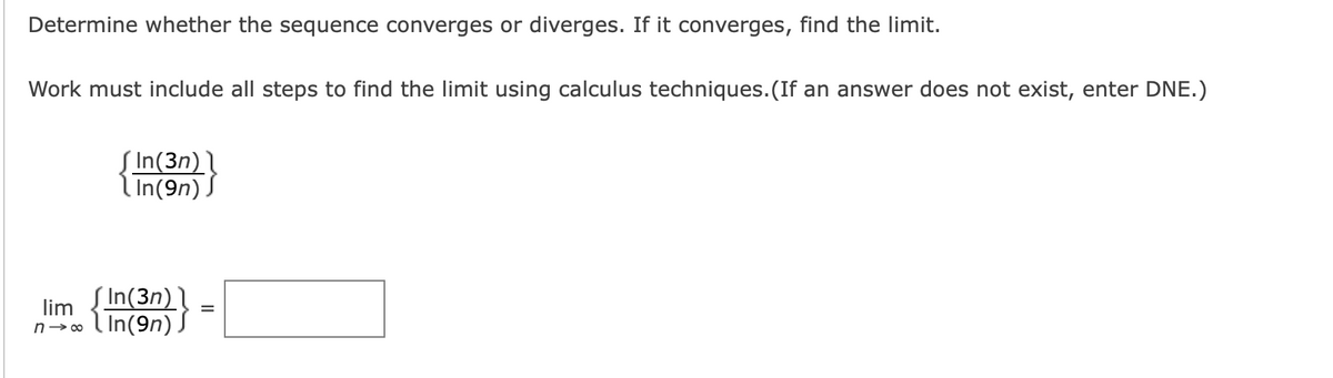 Determine whether the sequence converges or diverges. If it converges, find the limit.
Work must include all steps to find the limit using calculus techniques.(If an answer does not exist, enter DNE.)
Į In(3n)
l In(9n) .
( In(3n)
lim
n→ o ( In(9n)
