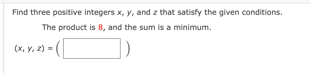 Find three positive integers x, y, and z that satisfy the given conditions.
The product is 8, and the sum is a minimum.
(x, y, z) = (
