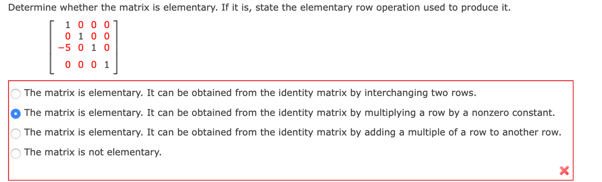 Determine whether the matrix is elementary. If it is, state the elementary row operation used to produce it.
1 0 0 0
0 1 0 0
-5 0 1 0
0 0 0 1
The matrix is elementary. It can be obtained from the identity matrix by interchanging two rows.
The matrix is elementary. It can be obtained from the identity matrix by multiplying a row by a nonzero constant.
The matrix is elementary. It can be obtained from the identity matrix by adding a multiple of a row to another row.
The matrix is not elementary.
O O O
