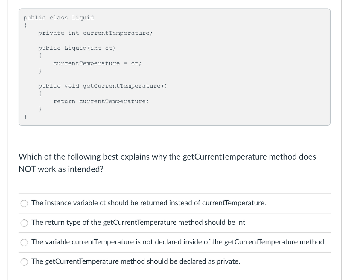 public class Liquid
{
private int currentTemperature;
public Liquid(int ct)
{
currentTemperature =
ct;
}
public void getCurrentTemperature ( )
{
return currentTemperature;
}
}
Which of the following best explains why the getCurrentTemperature method does
NOT work as intended?
The instance variable ct should be returned instead of currentTemperature.
The return type of the getCurrentTemperature method should be int
The variable currentTemperature is not declared inside of the getCurrentTemperature method.
The getCurrentTemperature method should be declared as private.
