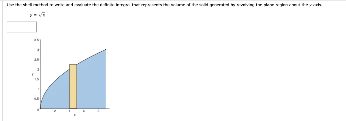 Use the shell method to write and evaluate the definite integral that represents the volume of the solid generated by revolving the plane region about the y-axis.
y = Vx
3.5
3
2.5
2
y
1.5
1-
0.5
8.
