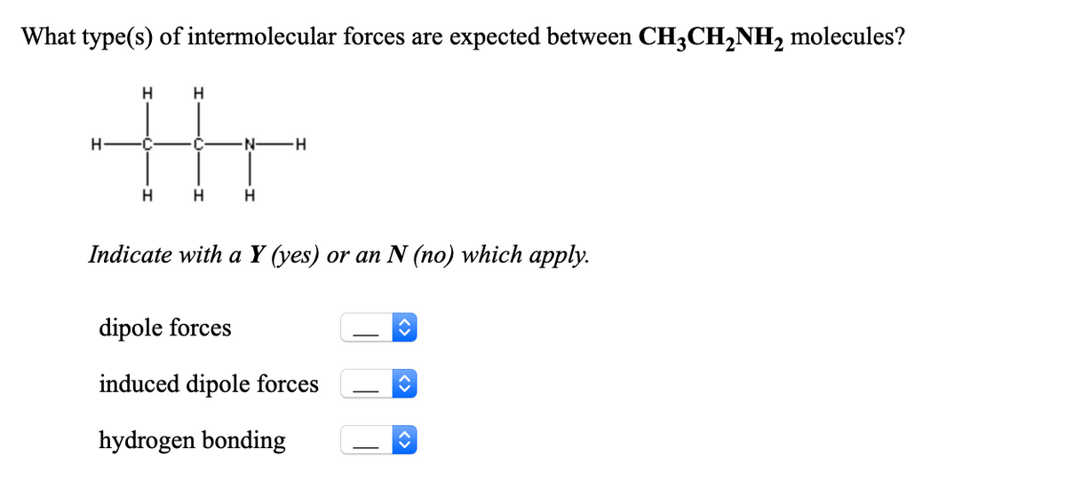 What type(s) of intermolecular forces are expected between CH3CH,NH2 molecules?
H
-C
·C
N-
H
Indicate with a Y (yes) or an N (no) which apply.
dipole forces
induced dipole forces
hydrogen bonding
