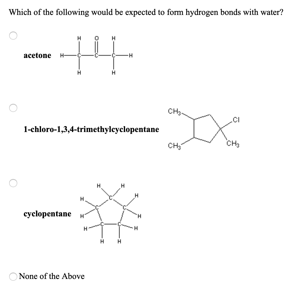 Which of the following would be expected to form hydrogen bonds with water?
acetone
H-
CH3-
1-chloro-1,3,4-trimethylcyclopentane
CH3
CH3
H
cyclopentane
H.
H.
H
H.
None of the Above
