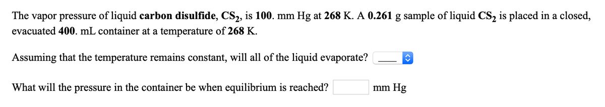 The vapor pressure of liquid carbon disulfide, CS2, is 100. mm Hg at 268 K. A 0.261 g sample of liquid CS2 is placed in a closed,
evacuated 400. mL container at a temperature of 268 K.
Assuming that the temperature remains constant, will all of the liquid evaporate?
What will the pressure in the container be when equilibrium is reached?
mm Hg
