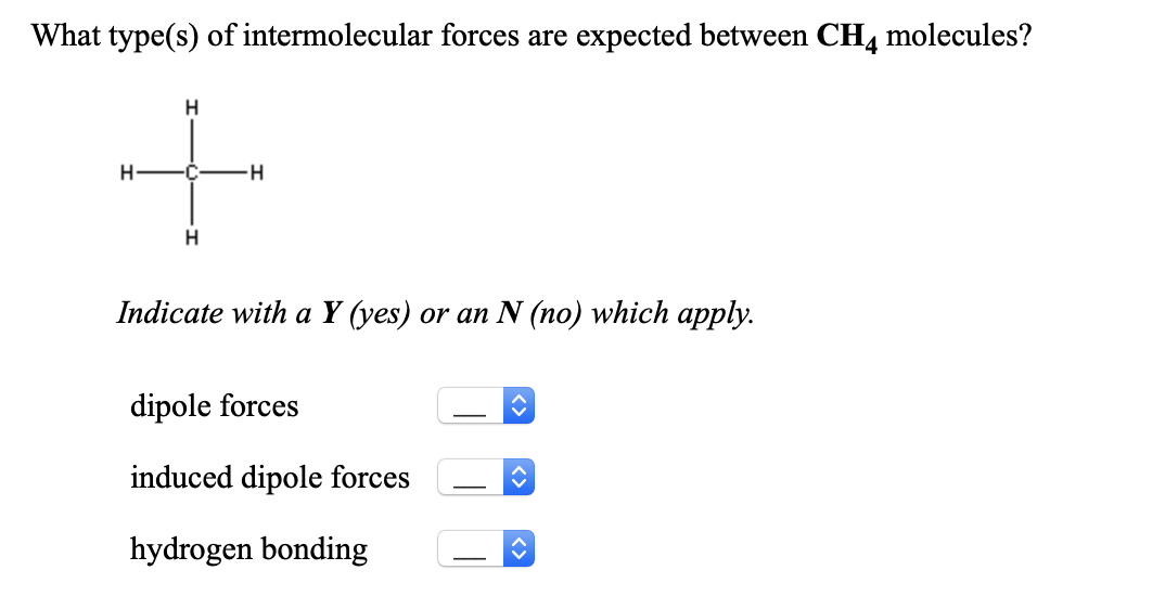 What type(s) of intermolecular forces are expected between CH, molecules?
H
-C-
H
Indicate with a Y (yes) or an N (no) which apply.
dipole forces
induced dipole forces
hydrogen bonding
