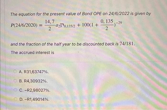 The equation for the present value of Bond OPE on 24/6/2022 is given by
0, 135 -29
14,7
P(24/6/2020) = -a29¹0,135/2 + 100(1+
2
2
and the fraction of the half year to be discounted back is 74/181.
The accrued interest is
A. R31,63747%.
OB. R4,30932%.
C. -R2,98027%.
D. -R1,49014%.