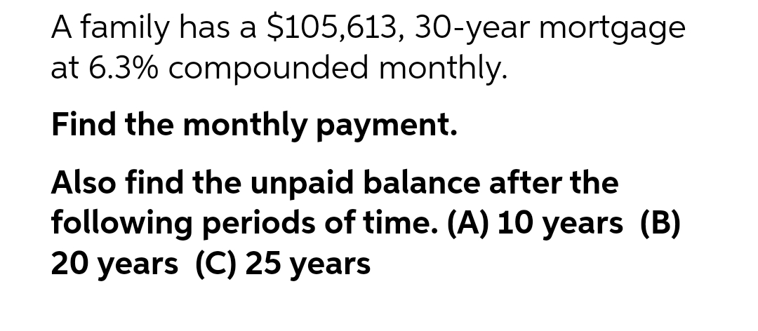 A family has a $105,613, 30-year mortgage
at 6.3% compounded monthly.
Find the monthly payment.
Also find the unpaid balance after the
following periods of time. (A) 10 years (B)
20 years (C) 25 years