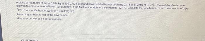 A piece of hot metal of mass 0 284 kg at 100 0 °C is dropped into insulated beaker cotaining 0 113 kg of water at 23.7 °C. The metal and water were
allowed to come to an equilibrium temperature. If the final temperature of the mixture is 52.1°C. Calculate the specific heat of the metal in units of J/(kg
°C)? The specific heat of water is 4186 J/(kg °C).
Assuming no heat is lost to the environment
Give your answer as a positive number.
QUESTION?
