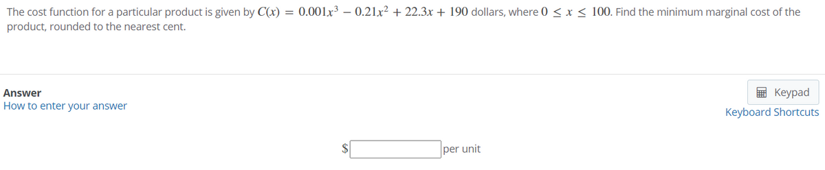 The cost function for a particular product is given by C(x) = 0.001x³ – 0.21x² + 22.3x + 190 dollars, where 0 < x < 100. Find the minimum marginal cost of the
product, rounded to the nearest cent.
Answer
E Keypad
How to enter your answer
Keyboard Shortcuts
per unit
