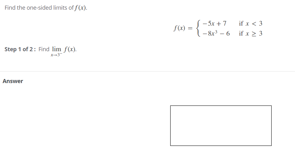Find the one-sided limits of f (x).
- 5x + 7
– 8x3 – 6 if x > 3
if x < 3
f(x) =
%3D
Step 1 of 2: Find lim f(x).
x→3-
Answer
