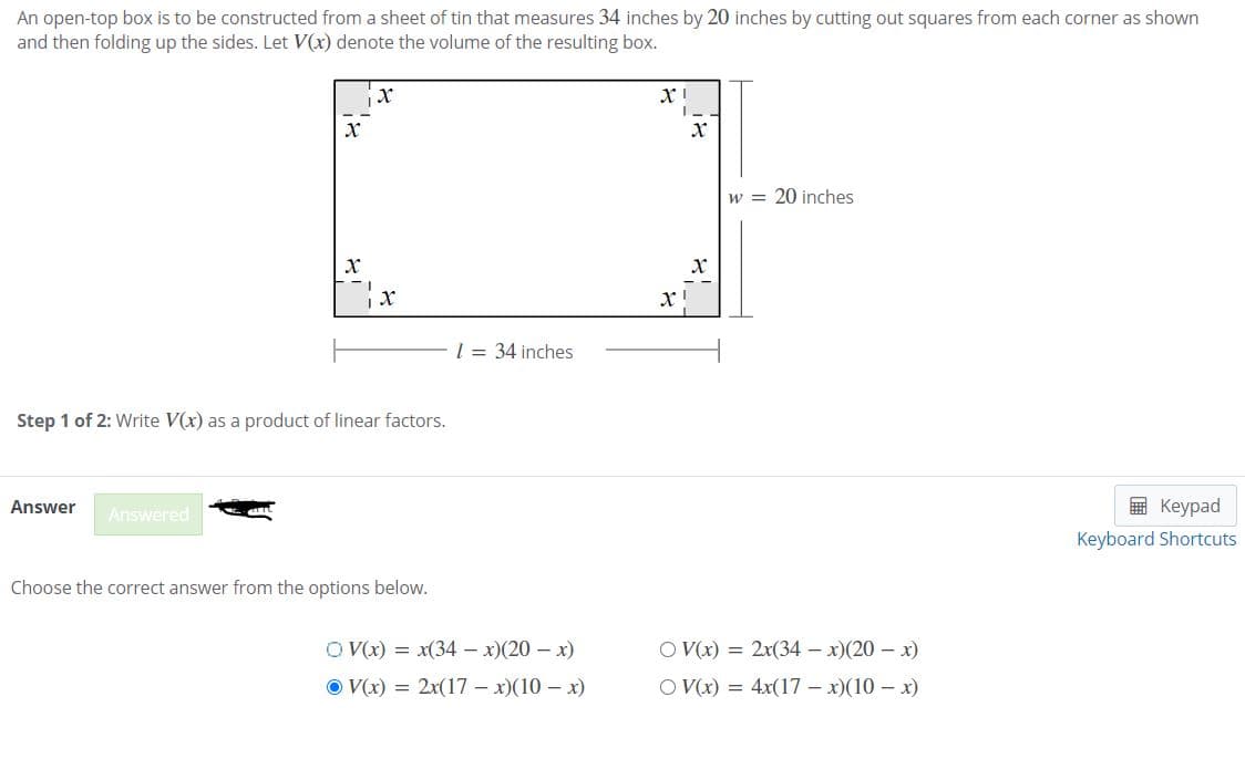 An open-top box is to be constructed from a sheet of tin that measures 34 inches by 20 inches by cutting out squares from each corner as shown
and then folding up the sides. Let V(x) denote the volume of the resulting box.
w = 20 inches
x!
l = 34 inches
Step 1 of 2: Write V(x) as a product of linear factors.
Answer
Answered
в Кеурad
Keyboard Shortcuts
Choose the correct answer from the options below.
O V(x) = x(34 - x)(20 – x)
O V(x) = 2x(34 – x)(20 – x)
O V(x) = 2x(17 – x)(10 – x)
O V(x) = 4x(17 – x)(10 – x)

