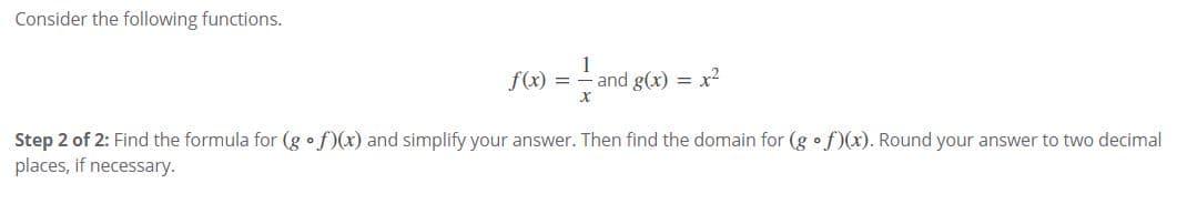 Consider the following functions.
f(x) =-
1
and g(x) = x2
Step 2 of 2: Find the formula for (g •f)(x) and simplify your answer. Then find the domain for (g • f)(x). Round your answer to two decimal
places, if necessary.
