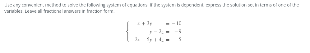 Use any convenient method to solve the following system of equations. If the system is dependent, express the solution set in terms of one of the
variables. Leave all fractional answers in fraction form.
x + 3y
= - 10
y – 27 = -9
- 2x – 5y + 4z =
5
