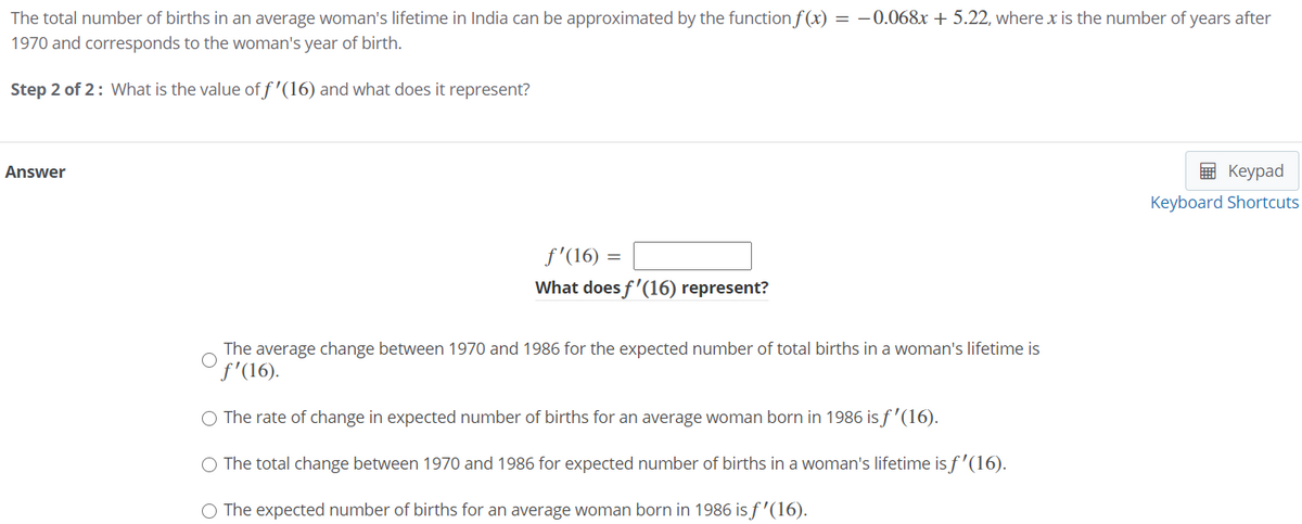 The total number of births in an average woman's lifetime in India can be approximated by the function f (x) = -0.068x + 5.22, where x is the number of years after
1970 and corresponds to the woman's year of birth.
Step 2 of 2: What is the value of f'(16) and what does it represent?
Answer
E Keypad
Keyboard Shortcuts
f'(16) =
What does f'(16) represent?
The average change between 1970 and 1986 for the expected number of total births in a woman's lifetime is
f'(16).
O The rate of change in expected number of births for an average woman born in 1986 is f'(16).
O The total change between 1970 and 1986 for expected number of births in a woman's lifetime is f'(16).
O The expected number of births for an average woman born in 1986 is f'(16).

