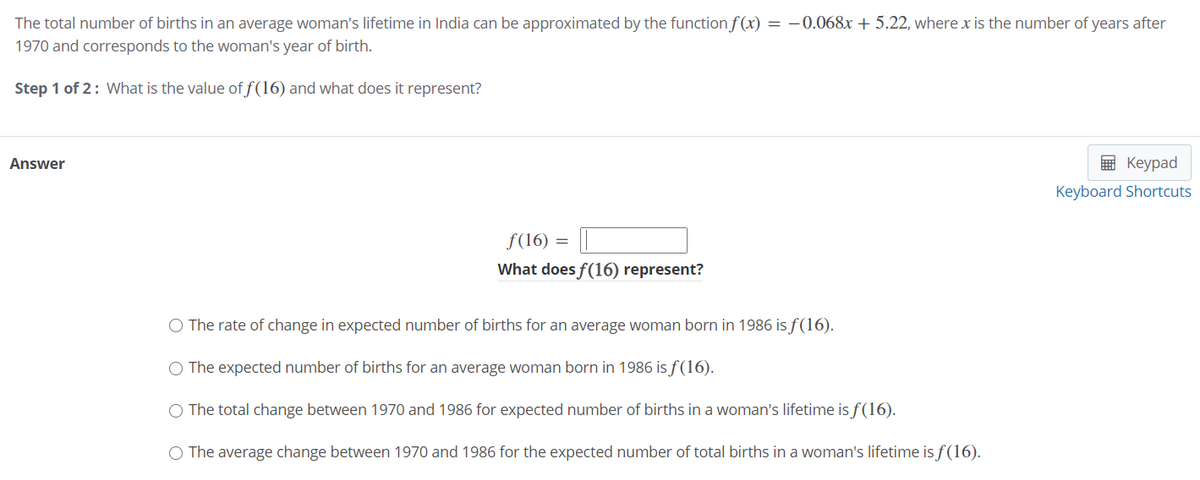 The total number of births in an average woman's lifetime in India can be approximated by the function f (x) = –0.068x + 5.22, where x is the number of years after
1970 and corresponds to the woman's year of birth.
Step 1 of 2: What is the value of f(16) and what does it represent?
Answer
— Кеурad
Keyboard Shortcuts
f(16) = ||
What does f(16) represent?
The rate of change in expected number of births for an average woman born in 1986 is f(16).
O The expected number of births for an average woman born in 1986 is f(16).
O The total change between 1970 and 1986 for expected number of births in a woman's lifetime is f(16).
O The average change between 1970 and 1986 for the expected number of total births in a woman's lifetime is f(16).
