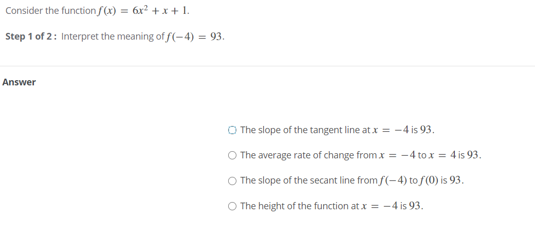 Consider the function f(x) = 6x² + x + 1.
Step 1 of 2: Interpret the meaning of f(-4) = 93.
Answer
O The slope of the tangent line at x = -4 is 93.
O The average rate of change from x = –4 to x = 4 is 93.
O The slope of the secant line fromf(-4) to f (0) is 93.
O The height of the function at x = -4 is 93.
