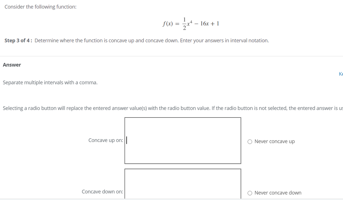 Consider the following function:
f(x) = x* – 16x + 1
Step 3 of 4: Determine where the function is concave up and concave down. Enter your answers in interval notation.
Answer
Ke
Separate multiple intervals with a comma.
Selecting a radio button will replace the entered answer value(s) with the radio button value. If the radio button is not selected, the entered answer is us
Concave up on: ||
O Never concave up
Concave down on:
O Never concave down
