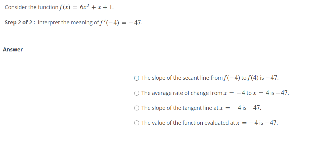 Consider the function f(x) = 6x² + x + 1.
Step 2 of 2: Interpret the meaning of f '(-4) = –47.
Answer
O The slope of the secant line fromf(-4) to f(4) is – 47.
O The average rate of change from x = –4 to x = 4 is – 47.
O The slope of the tangent line at x = -4 is – 47.
O The value of the function evaluated at x = -4 is – 47.
