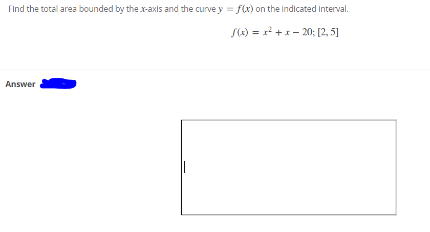 Find the total area bounded by the x-axis and the curve y = f(x) on the indicated interval.
f(x) = x² + x – 20; [2, 5]
Answer
