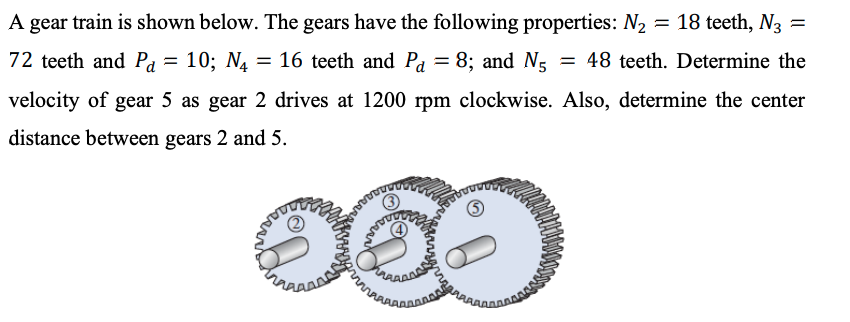 A gear train is shown below. The gears have the following properties: N2 = 18 teeth, N3 =
72 teeth and Pa = 10; N4
= 16 teeth and Pa = 8; and N5 = 48 teeth. Determine the
velocity of gear 5 as gear 2 drives at 1200 rpm clockwise. Also, determine the center
distance between gears 2 and 5.
