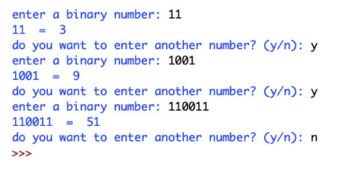 enter a binary number: 11
11 = 3
do you want to enter another number? (y/n): y
enter a binary number: 1001
1001 = 9
do you want to enter another number? (y/n): y
enter a binary number: 110011
110011 = 51
do you want to enter another number? (y/n): n
>>>
