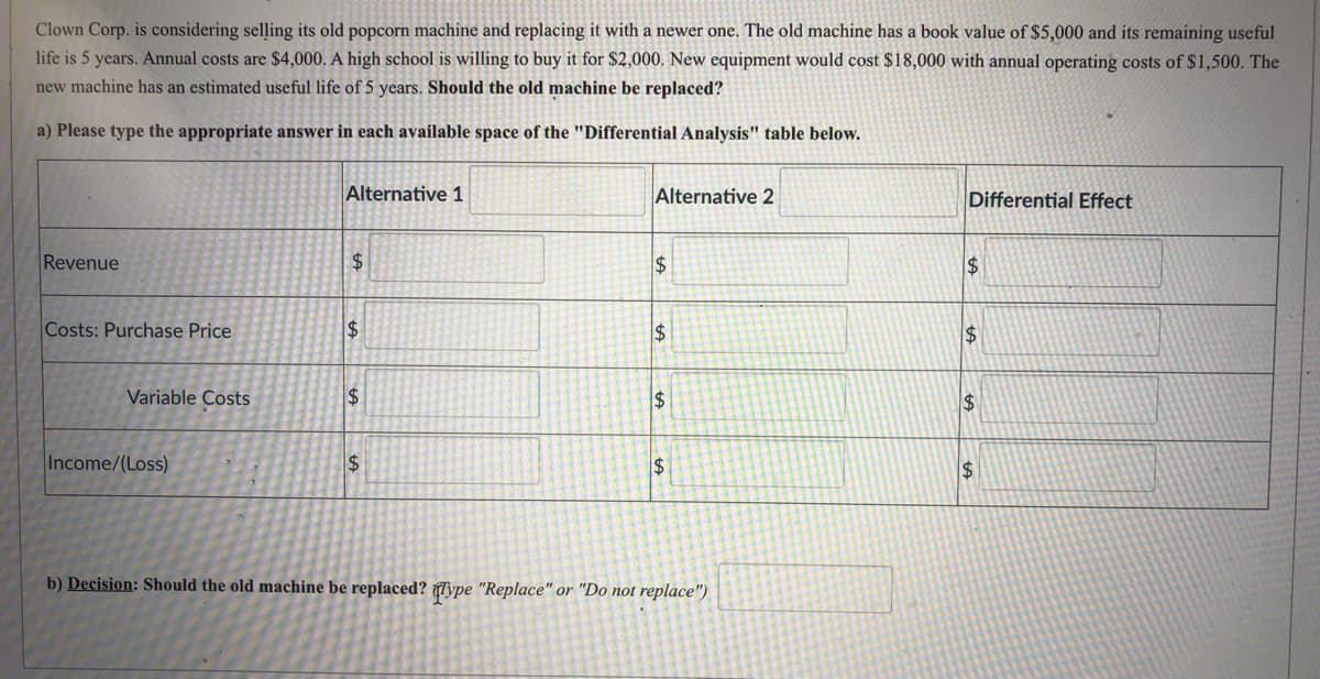 Clown Corp. is considering selling its old popcorn machine and replacing it with a newer one. The old machine has a book value of $5,000 and its remaining useful
life is 5 years. Annual costs are $4,000. A high school is willing to buy it for $2,000. New equipment would cost $18,000 with annual operating costs of $1,500. The
new machine has an estimated useful life of 5 years. Should the old machine be replaced?
a) Please type the appropriate answer in each available space of the "Differential Analysis" table below.
Alternative 1
Alternative 2
Differential Effect
Revenue
24
2$
$1
Costs: Purchase Price
$
$
Variable Costs
$4
24
Income/(Loss)
$
$4
24
b) Decision: Should the old machine be replaced? Type "Replace" or "Do not replace")
