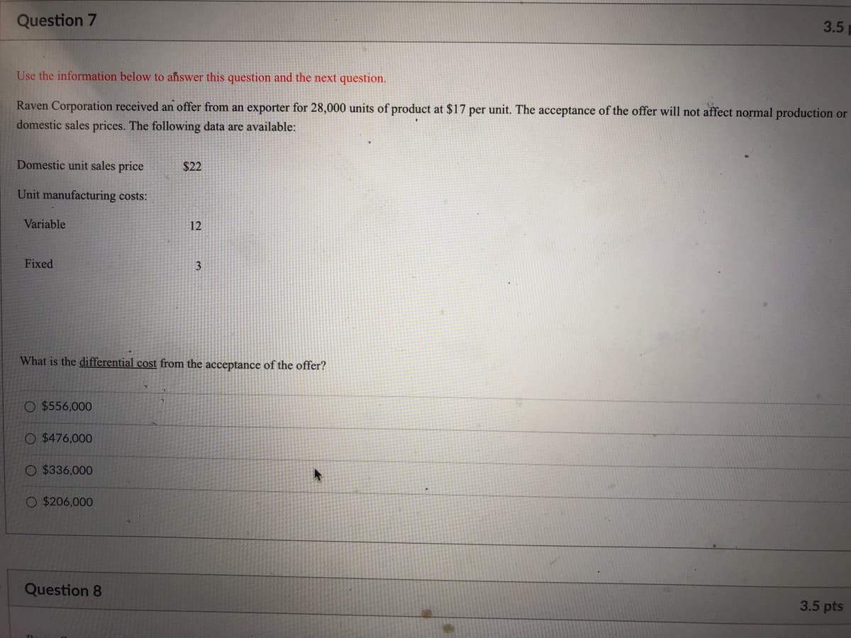 Question 7
3.5
Use the information below to answer this question and the next question.
Raven Corporation received an offer from an exporter for 28,000 units of product at $17 per unit. The acceptance of the offer will not affect normal production or
domestic sales prices. The following data are available:
Domestic unit sales price
$22
Unit manufacturing costs:
Variable
12
Fixed
3
What is the differential cost from the acceptance of the offer?
O $556,000
O $476,000
O $336,000
O $206,000
Question 8
3.5 pts
