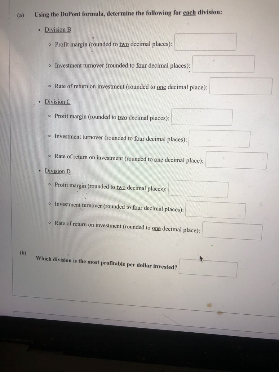 (a)
Using the DuPont formula, determine the following for each division:
• Division B
o Profit margin (rounded to two decimal places):
o Investment turnover (rounded to four decimal places):
o Rate of return on investment (rounded to one decimal place):
Division C
o Profit margin (rounded to two decimal places):
o Investment turnover (rounded to four decimal places):
o Rate of return on investment (rounded to one decimal place):
• Division D
o Profit margin (rounded to two decimal places):
o Investment turnover (rounded to four decimal places):
o Rate of return on investment (rounded to one decimal place):
(b)
Which division is the most profitable per dollar invested?
