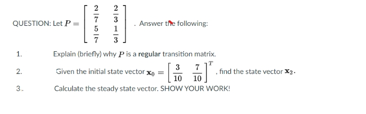 2
7
QUESTION: Let P =
Answer the following:
1
7
3
1.
Explain (briefly) why P is a regular transition matrix.
3
7
2.
Given the initial state vector xo
, find the state vector X2.
10
10
3.
Calculate the steady state vector. SHOW YOUR WORK!
