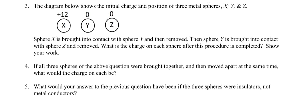 3. The diagram below shows the initial charge and position of three metal spheres, X, Y, & Z.
+12
X
Y
Sphere X is brought into contact with sphere Y and then removed. Then sphere Y is brought into contact
with sphere Z and removed. What is the charge on each sphere after this procedure is completed? Show
your work.
4. If all three spheres of the above question were brought together, and then moved apart at the same time,
what would the charge on each be?
5. What would your answer to the previous question have been if the three spheres were insulators, not
metal conductors?
