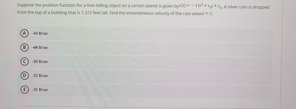 Suppose the position function for a free-falling object on a certain planet is given bys(t) = - 11+vot +so. A silver coin is dropped
from the top of a building that is 1,372 feet tall. Find the instantaneous velocity of the coin whent = 2.
A) -44 ft/sec
B) -66 ft/sec
-20 ft/sec
-22 ft/sec
E
-31 ft/sec
