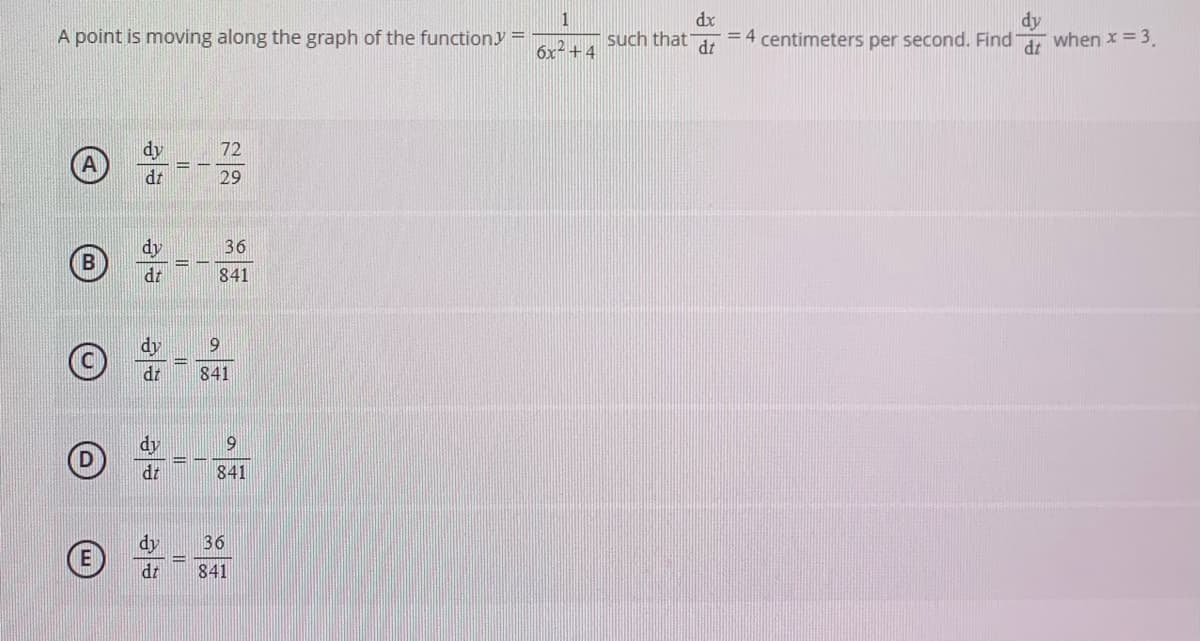 1
such that
dy
dx
A point is moving along the graph of the functiony =
= 4 centimeters per second. Find, when x = 3.
6x2 +4
dt
dy
(A)
72
%3D
dr
29
dy
36
%3D
dt
841
dy
9
841
dy
dt
841
dy
36
dr
841
