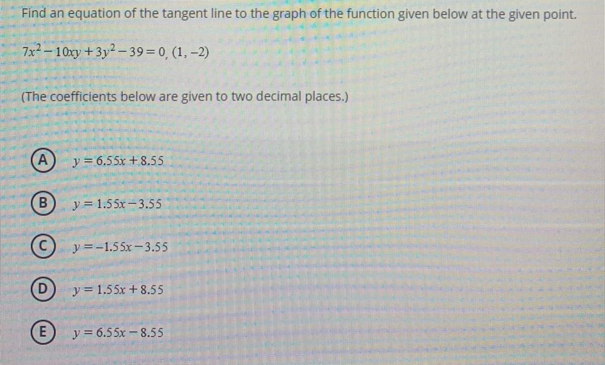 Find an equation of the tangent line to the graph of the function given below at the given point.
7x² – 10xy +3y2 -39=0, (1, –2)
(The coefficients below are given to two decimal places.)
y= 6.55x +8.55
y = 1.55x-3.55
(C) y=-1.55x-3.55
y= 1.55x + 8.55
E)
y = 6.55x -8.55
